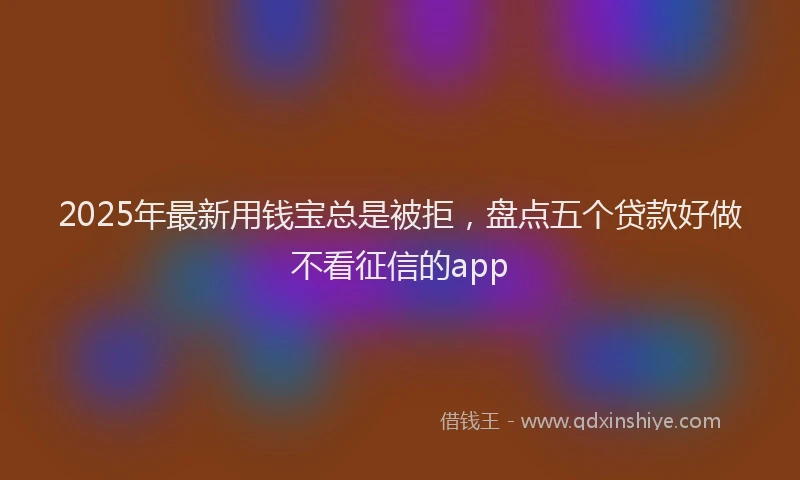 2025年最新用钱宝总是被拒，盘点五个贷款好做不看征信的app