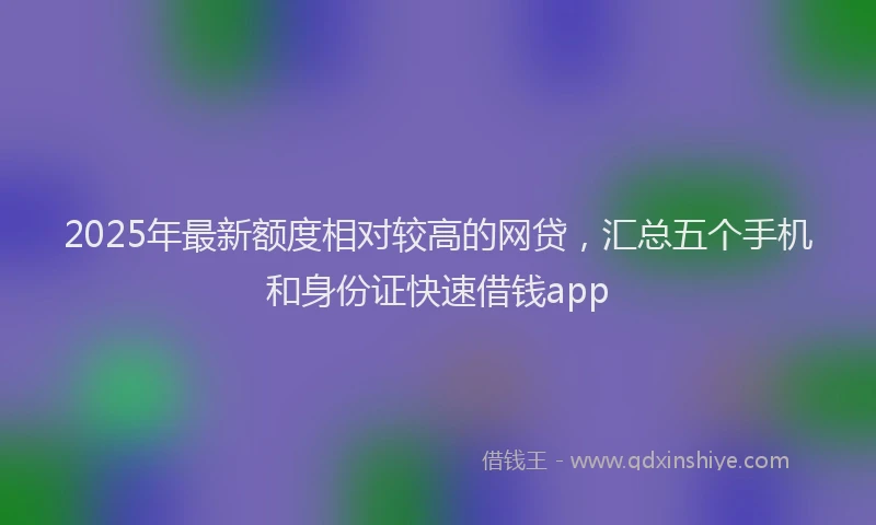 2025年最新额度相对较高的网贷，汇总五个手机和身份证快速借钱app
