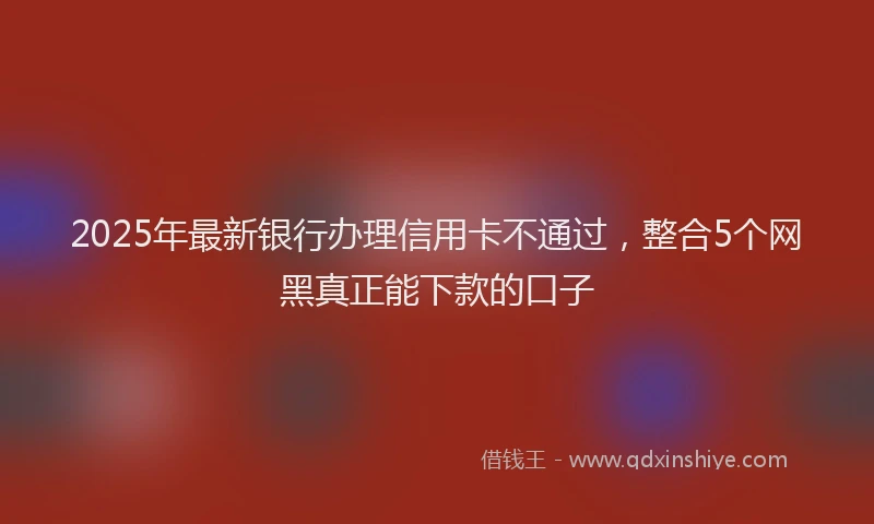 2025年最新银行办理信用卡不通过，整合5个网黑真正能下款的口子