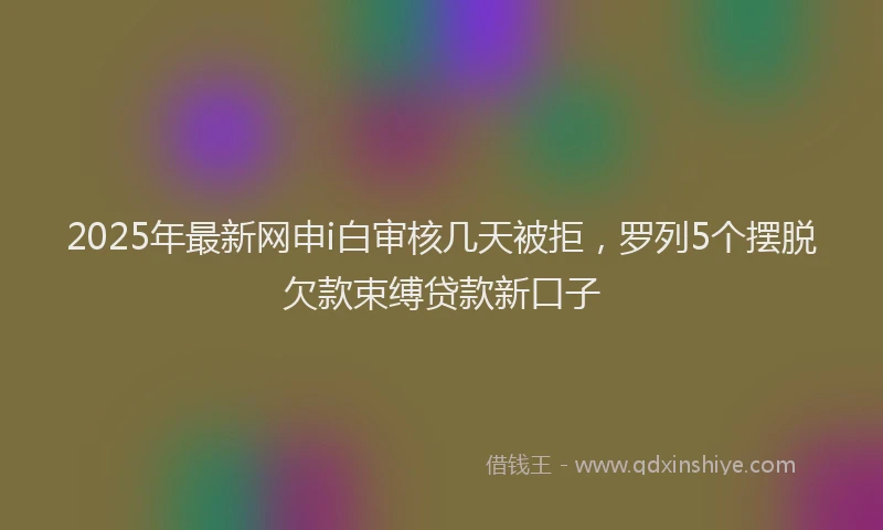 2025年最新网申i白审核几天被拒，罗列5个摆脱欠款束缚贷款新口子