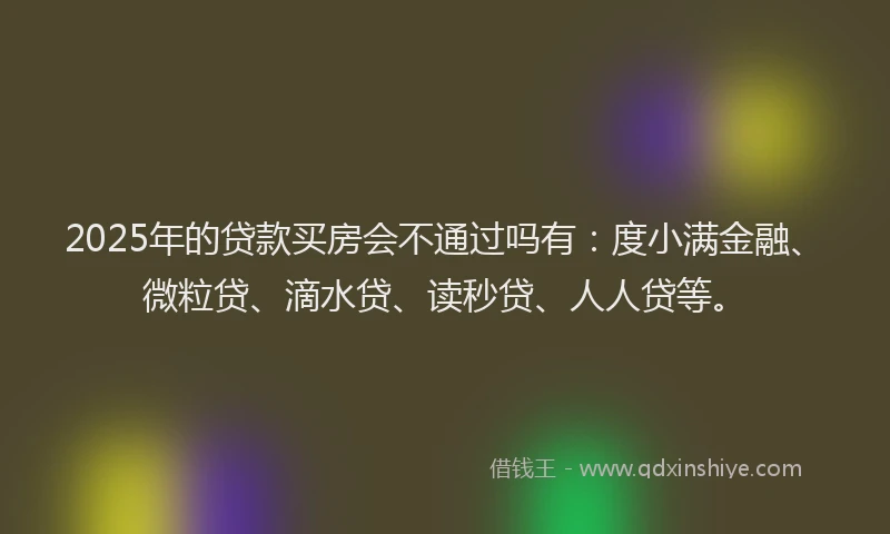 2025年的贷款买房会不通过吗有：度小满金融、微粒贷、滴水贷、读秒贷、人人贷等。