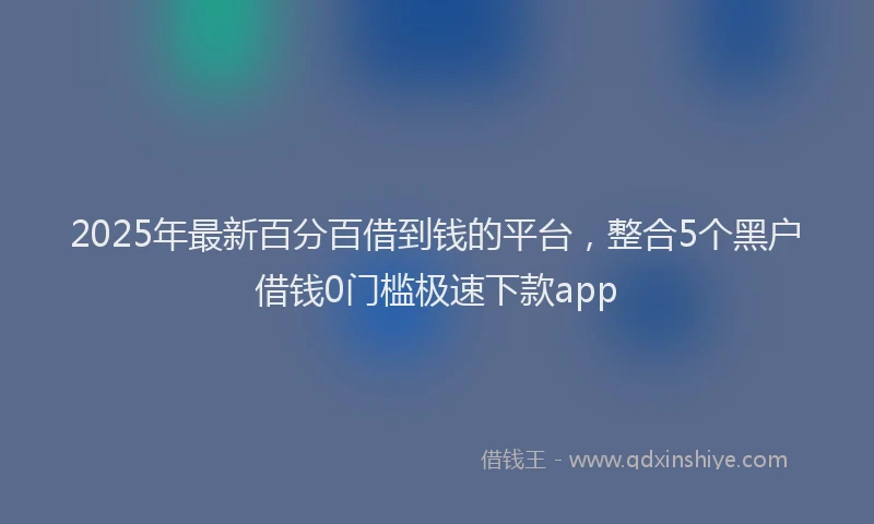 2025年最新百分百借到钱的平台，整合5个黑户借钱0门槛极速下款app