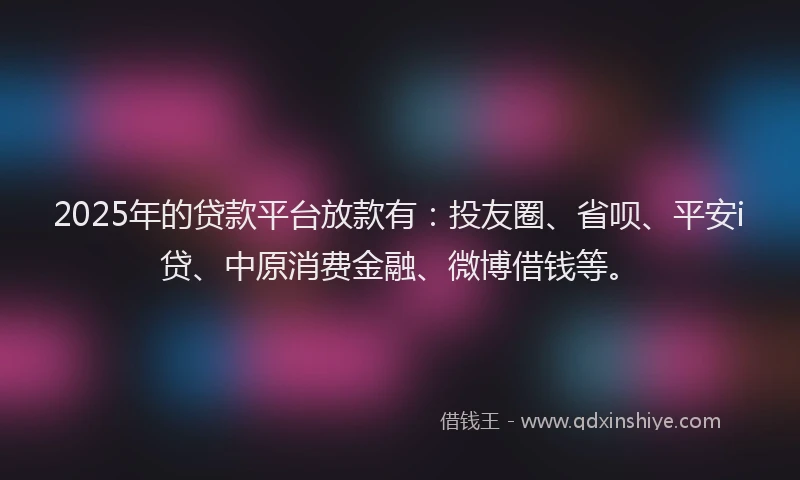 2025年的贷款平台放款有：投友圈、省呗、平安i贷、中原消费金融、微博借钱等。