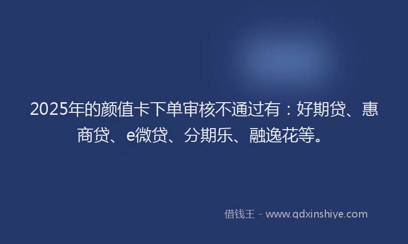 2025年的颜值卡下单审核不通过有：好期贷、惠商贷、e微贷、分期乐、融逸花等。