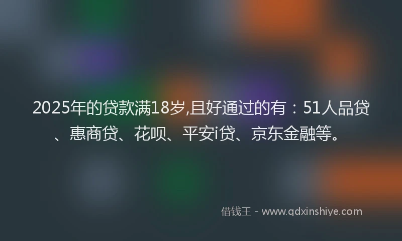2025年的贷款满18岁,且好通过的有：51人品贷、惠商贷、花呗、平安i贷、京东金融等。
