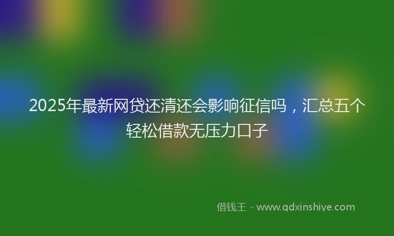 2025年最新网贷还清还会影响征信吗，汇总五个轻松借款无压力口子
