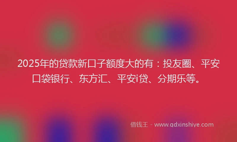 2025年的贷款新口子额度大的有：投友圈、平安口袋银行、东方汇、平安i贷、分期乐等。