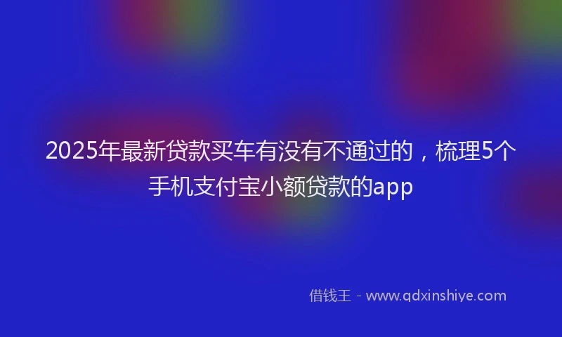 2025年最新贷款买车有没有不通过的，梳理5个手机支付宝小额贷款的app