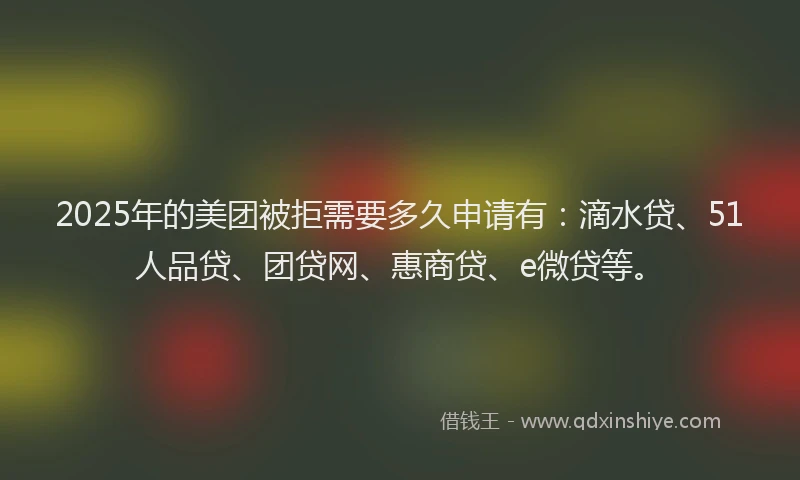 2025年的美团被拒需要多久申请有：滴水贷、51人品贷、团贷网、惠商贷、e微贷等。