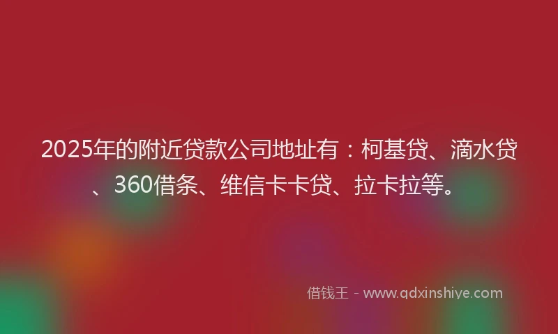 2025年的附近贷款公司地址有：柯基贷、滴水贷、360借条、维信卡卡贷、拉卡拉等。