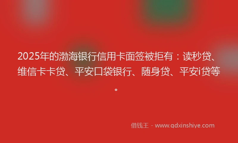 2025年的渤海银行信用卡面签被拒有：读秒贷、维信卡卡贷、平安口袋银行、随身贷、平安i贷等。
