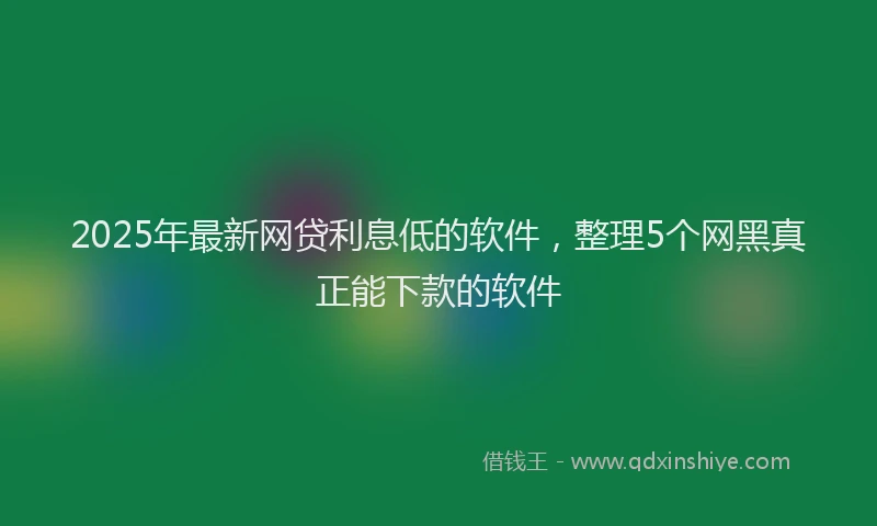 2025年最新网贷利息低的软件，整理5个网黑真正能下款的软件