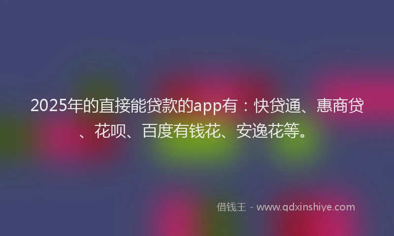2025年的直接能贷款的app有：快贷通、惠商贷、花呗、百度有钱花、安逸花等。