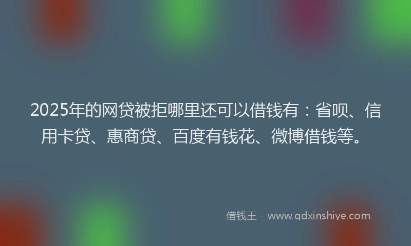 2025年的网贷被拒哪里还可以借钱有：省呗、信用卡贷、惠商贷、百度有钱花、微博借钱等。