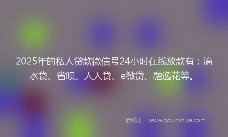 2025年的私人贷款微信号24小时在线放款有：滴水贷、省呗、人人贷、e微贷、融逸花等。