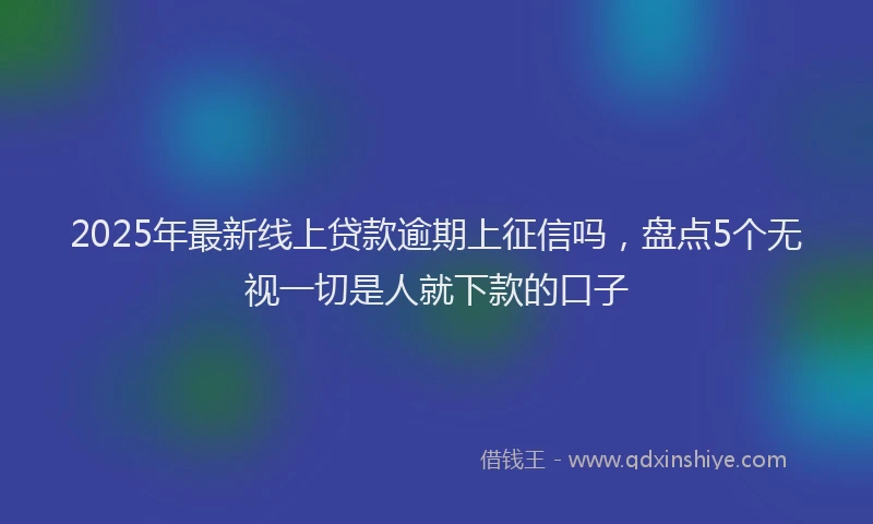 2025年最新线上贷款逾期上征信吗，盘点5个无视一切是人就下款的口子
