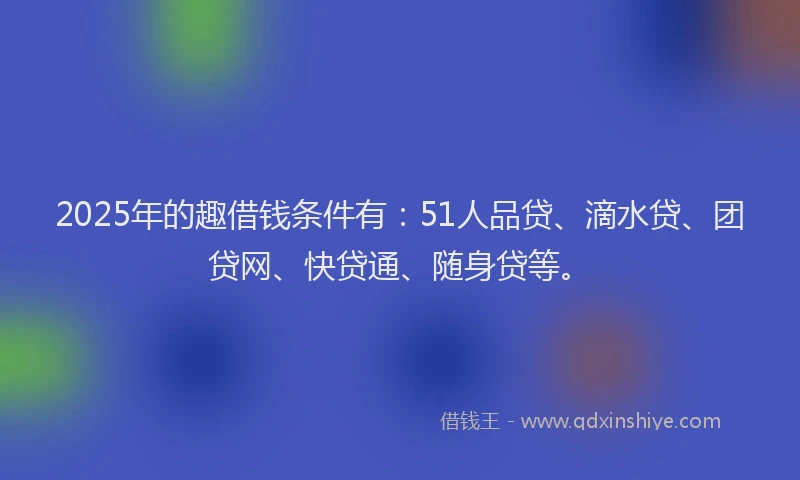 2025年的趣借钱条件有：51人品贷、滴水贷、团贷网、快贷通、随身贷等。