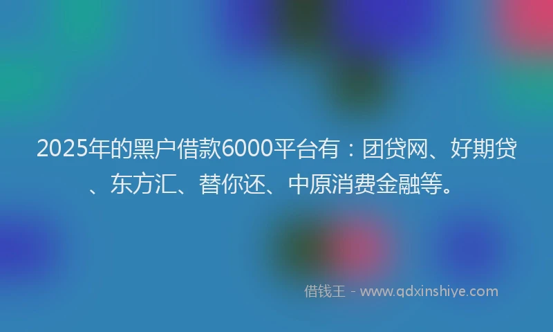 2025年的黑户借款6000平台有：团贷网、好期贷、东方汇、替你还、中原消费金融等。