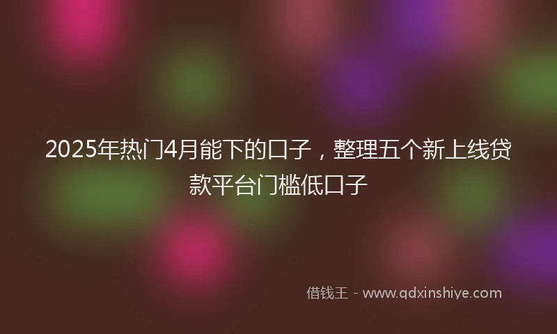 2025年热门4月能下的口子，整理五个新上线贷款平台门槛低口子