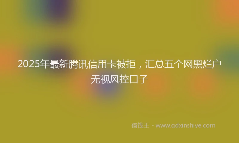 2025年最新腾讯信用卡被拒，汇总五个网黑烂户无视风控口子