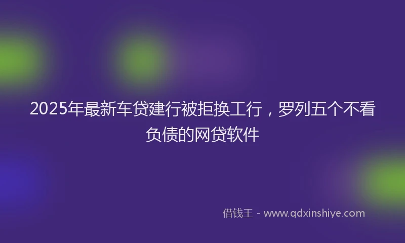 2025年最新车贷建行被拒换工行，罗列五个不看负债的网贷软件