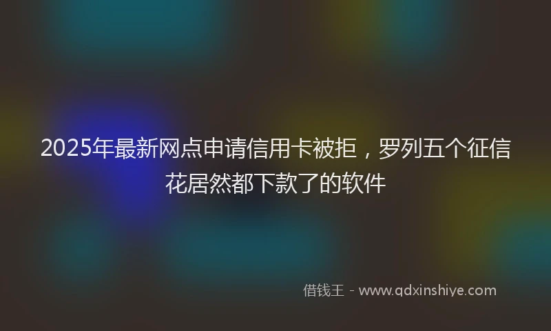 2025年最新网点申请信用卡被拒，罗列五个征信花居然都下款了的软件