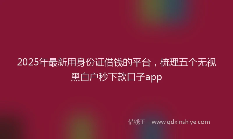 2025年最新用身份证借钱的平台，梳理五个无视黑白户秒下款口子app
