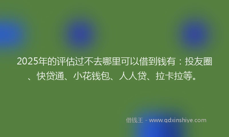 2025年的评估过不去哪里可以借到钱有：投友圈、快贷通、小花钱包、人人贷、拉卡拉等。