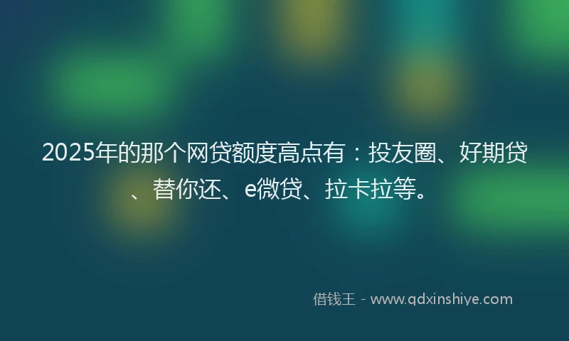 2025年的那个网贷额度高点有：投友圈、好期贷、替你还、e微贷、拉卡拉等。
