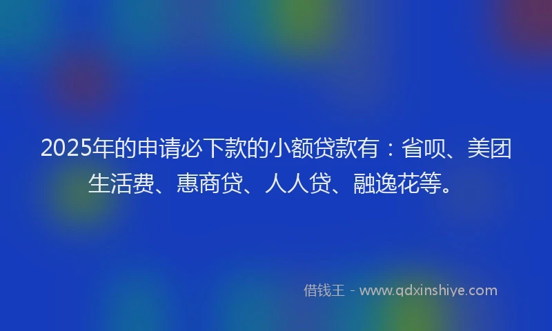 2025年的申请必下款的小额贷款有：省呗、美团生活费、惠商贷、人人贷、融逸花等。