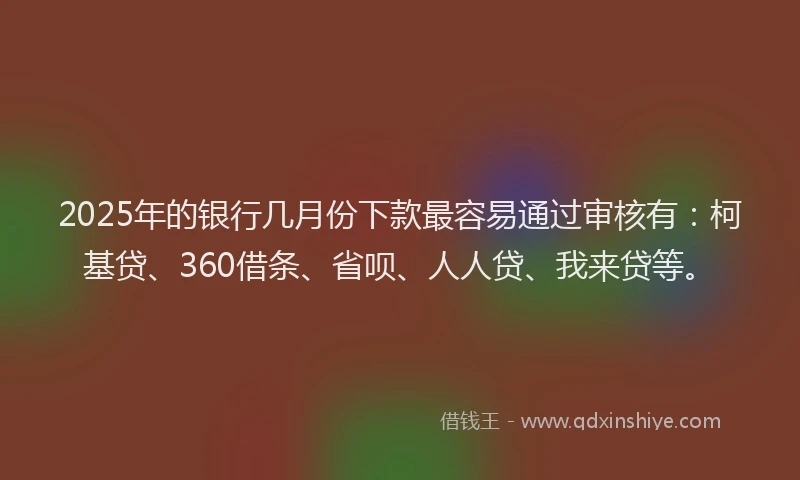 2025年的银行几月份下款最容易通过审核有：柯基贷、360借条、省呗、人人贷、我来贷等。