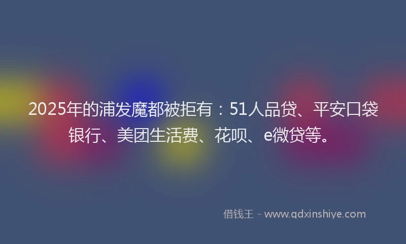 2025年的浦发魔都被拒有：51人品贷、平安口袋银行、美团生活费、花呗、e微贷等。