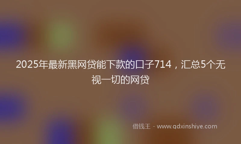 2025年最新黑网贷能下款的口子714，汇总5个无视一切的网贷