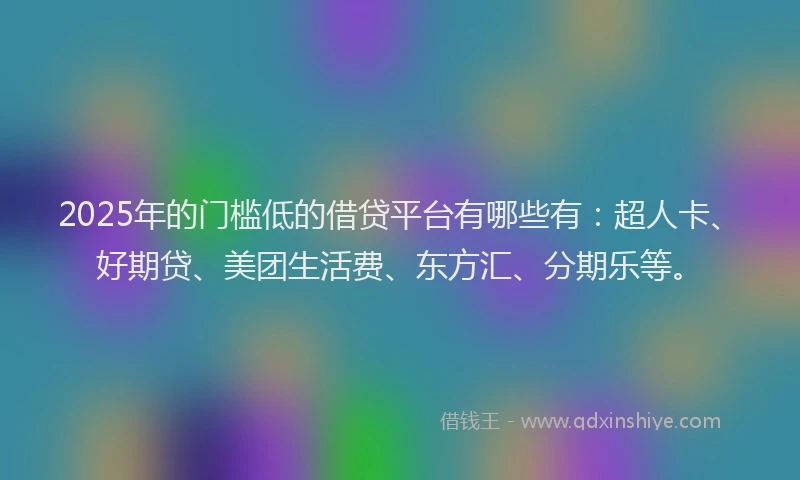 2025年的门槛低的借贷平台有哪些有：超人卡、好期贷、美团生活费、东方汇、分期乐等。