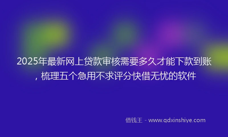 2025年最新网上贷款审核需要多久才能下款到账，梳理五个急用不求评分快借无忧的软件
