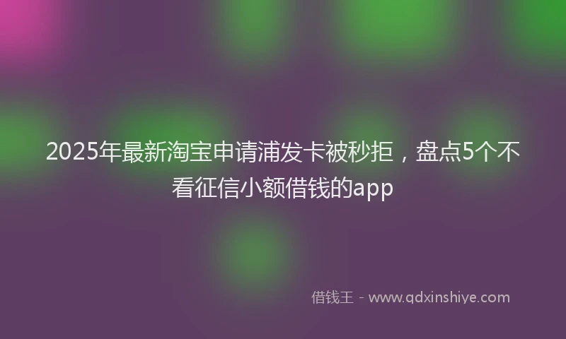 2025年最新淘宝申请浦发卡被秒拒，盘点5个不看征信小额借钱的app