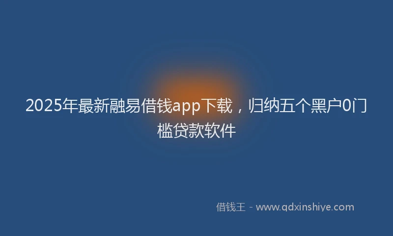 2025年最新融易借钱app下载，归纳五个黑户0门槛贷款软件
