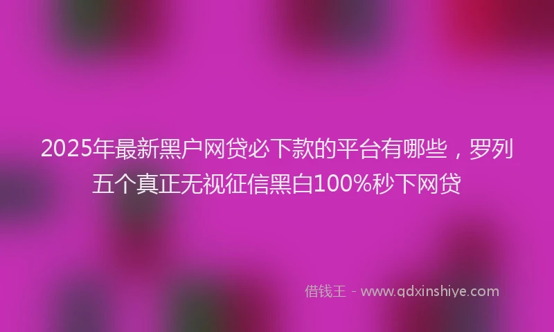 2025年最新黑户网贷必下款的平台有哪些，罗列五个真正无视征信黑白100%秒下网贷