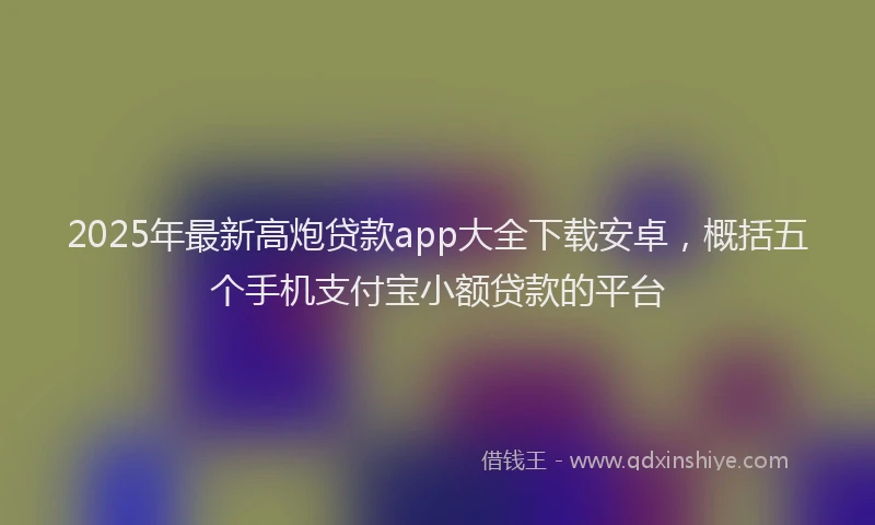 2025年最新高炮贷款app大全下载安卓，概括五个手机支付宝小额贷款的平台