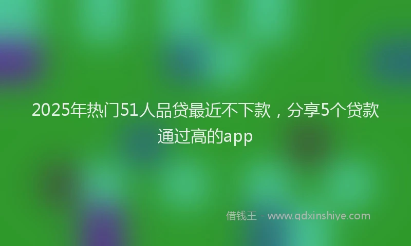 2025年热门51人品贷最近不下款，分享5个贷款通过高的app