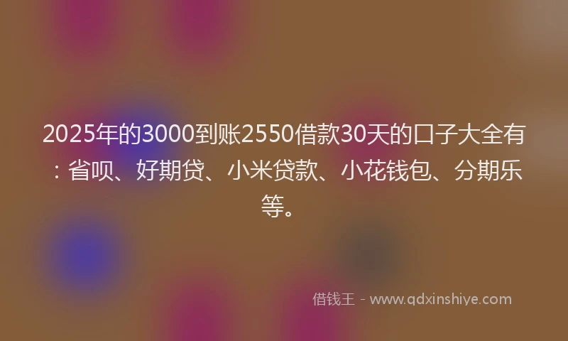 2025年的3000到账2550借款30天的口子大全有：省呗、好期贷、小米贷款、小花钱包、分期乐等。