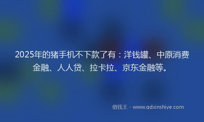 2025年的猪手机不下款了有：洋钱罐、中原消费金融、人人贷、拉卡拉、京东金融等。