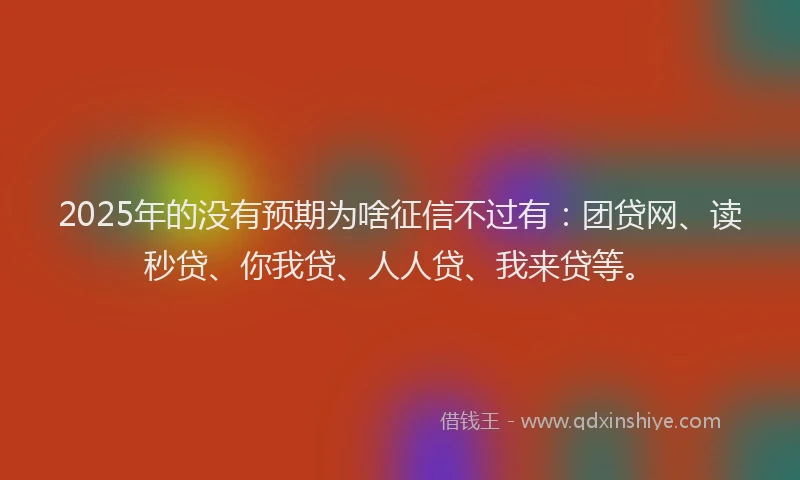 2025年的没有预期为啥征信不过有：团贷网、读秒贷、你我贷、人人贷、我来贷等。