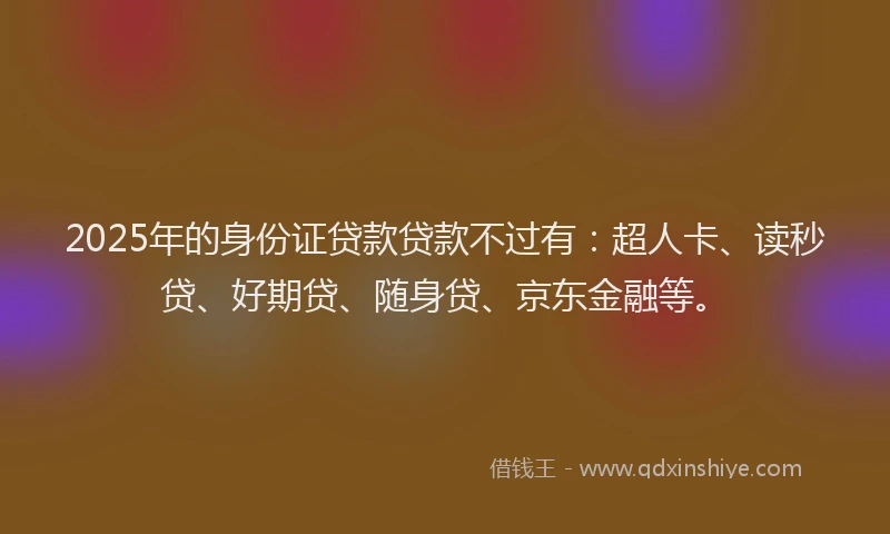 2025年的身份证贷款贷款不过有：超人卡、读秒贷、好期贷、随身贷、京东金融等。