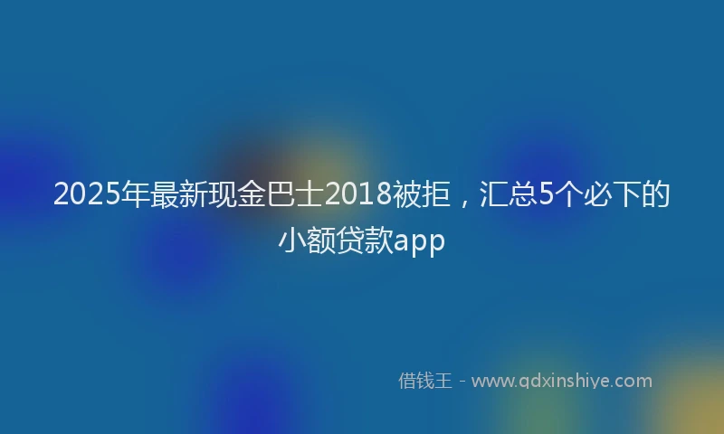 2025年最新现金巴士2018被拒，汇总5个必下的小额贷款app