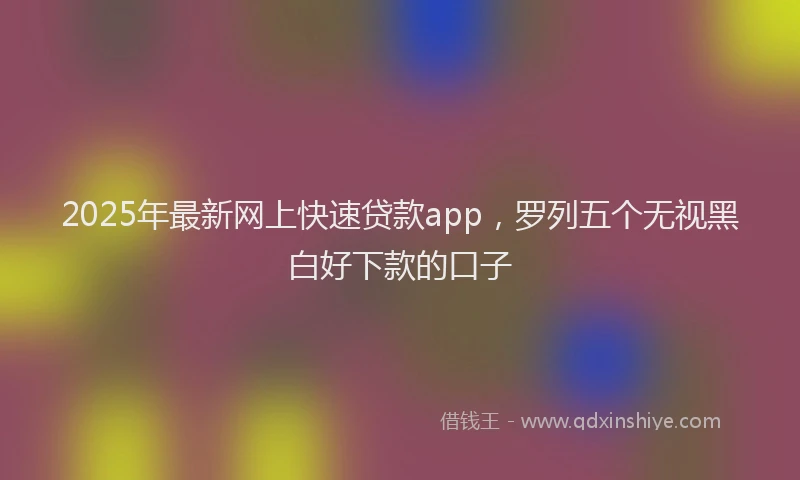 2025年最新网上快速贷款app，罗列五个无视黑白好下款的口子