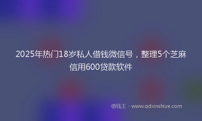 2025年热门18岁私人借钱微信号，整理5个芝麻信用600贷款软件