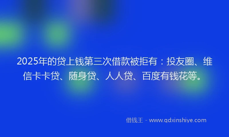 2025年的贷上钱第三次借款被拒有：投友圈、维信卡卡贷、随身贷、人人贷、百度有钱花等。