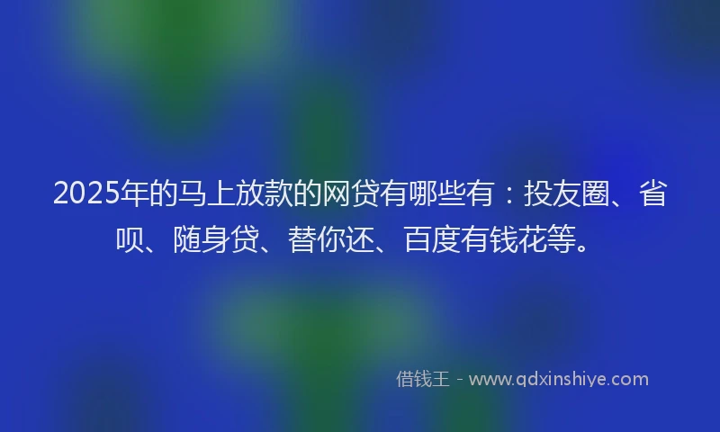2025年的马上放款的网贷有哪些有：投友圈、省呗、随身贷、替你还、百度有钱花等。