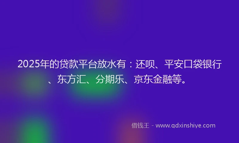 2025年的贷款平台放水有：还呗、平安口袋银行、东方汇、分期乐、京东金融等。